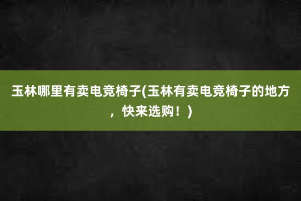 玉林哪里有卖电竞椅子(玉林有卖电竞椅子的地方，快来选购！)