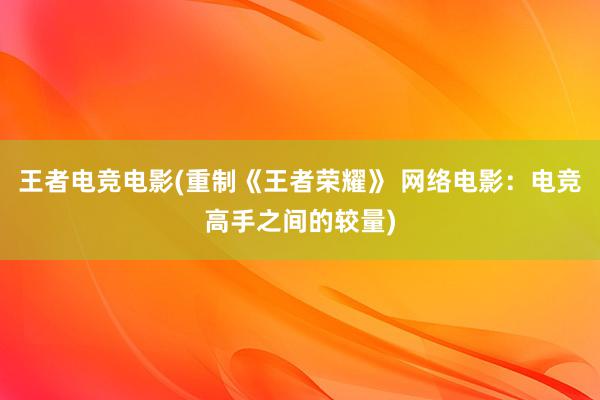 王者电竞电影(重制《王者荣耀》 网络电影：电竞高手之间的较量)