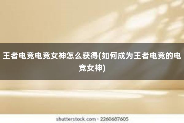 王者电竞电竞女神怎么获得(如何成为王者电竞的电竞女神)