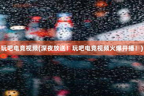 玩吧电竞视频(深夜放送！玩吧电竞视频火爆开播！)