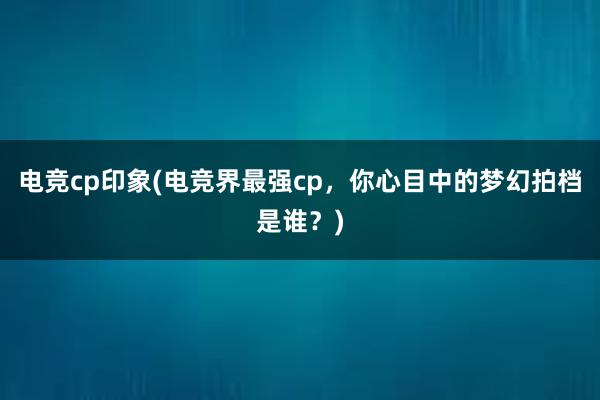 电竞cp印象(电竞界最强cp，你心目中的梦幻拍档是谁？)