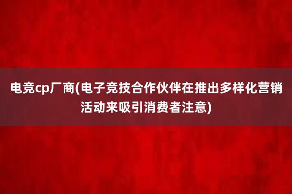 电竞cp厂商(电子竞技合作伙伴在推出多样化营销活动来吸引消费者注意)