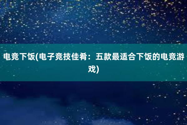 电竞下饭(电子竞技佳肴：五款最适合下饭的电竞游戏)