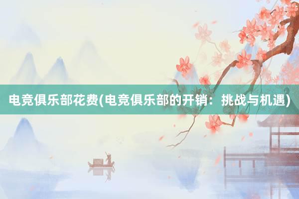 电竞俱乐部花费(电竞俱乐部的开销：挑战与机遇)