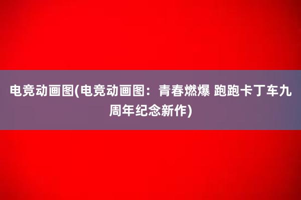 电竞动画图(电竞动画图：青春燃爆 跑跑卡丁车九周年纪念新作)