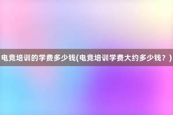 电竞培训的学费多少钱(电竞培训学费大约多少钱？)