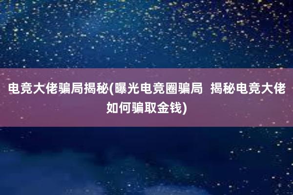 电竞大佬骗局揭秘(曝光电竞圈骗局  揭秘电竞大佬如何骗取金钱)