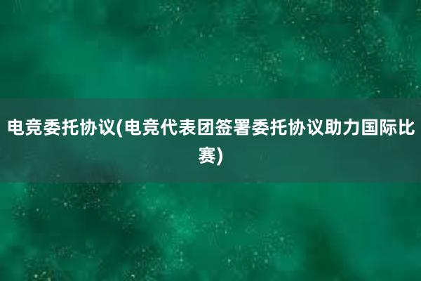 电竞委托协议(电竞代表团签署委托协议助力国际比赛)