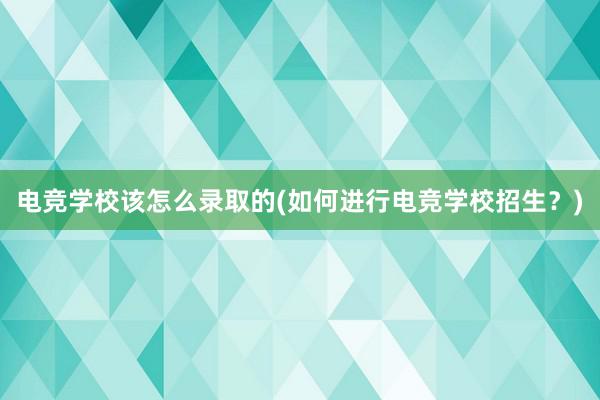 电竞学校该怎么录取的(如何进行电竞学校招生？)