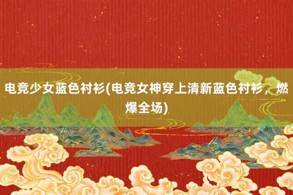 电竞少女蓝色衬衫(电竞女神穿上清新蓝色衬衫，燃爆全场)