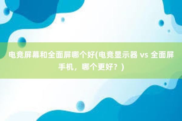 电竞屏幕和全面屏哪个好(电竞显示器 vs 全面屏手机，哪个更好？)