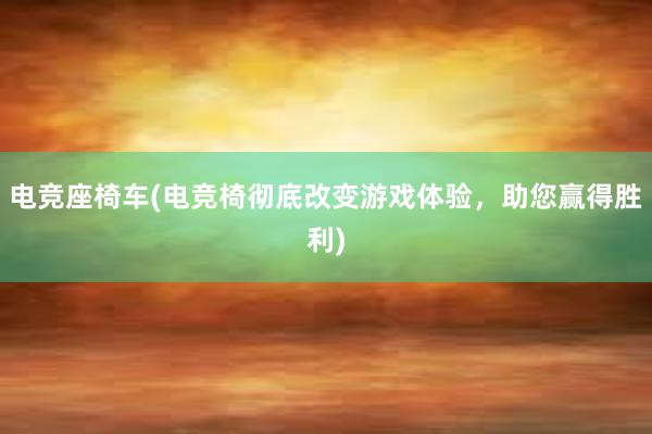 电竞座椅车(电竞椅彻底改变游戏体验，助您赢得胜利)