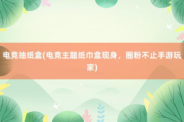 电竞抽纸盒(电竞主题纸巾盒现身，圈粉不止手游玩家)