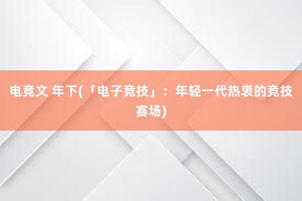 电竞文 年下(「电子竞技」：年轻一代热衷的竞技赛场)