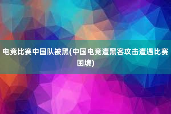 电竞比赛中国队被黑(中国电竞遭黑客攻击遭遇比赛困境)