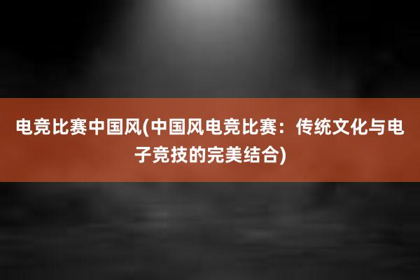 电竞比赛中国风(中国风电竞比赛：传统文化与电子竞技的完美结合)