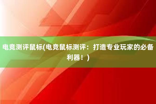 电竞测评鼠标(电竞鼠标测评：打造专业玩家的必备利器！)