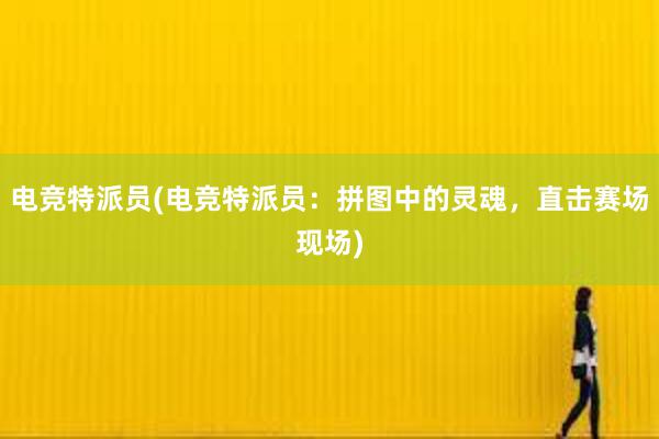 电竞特派员(电竞特派员：拼图中的灵魂，直击赛场现场)