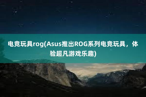 电竞玩具rog(Asus推出ROG系列电竞玩具，体验超凡游戏乐趣)