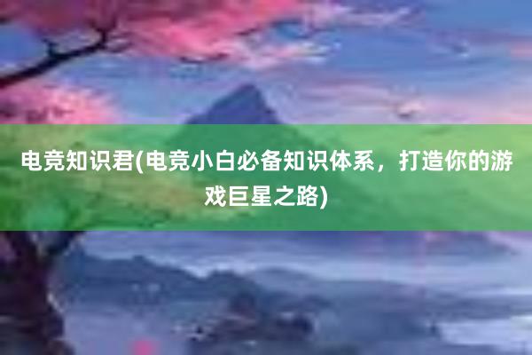 电竞知识君(电竞小白必备知识体系，打造你的游戏巨星之路)