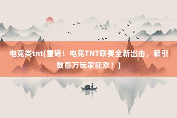 电竞类tnt(重磅！电竞TNT联赛全新出击，吸引数百万玩家狂欢！)