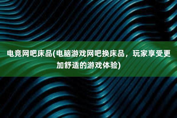 电竞网吧床品(电脑游戏网吧换床品，玩家享受更加舒适的游戏体验)