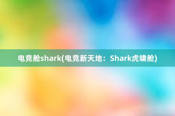 电竞舱shark(电竞新天地：Shark虎啸舱)