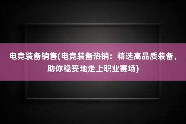 电竞装备销售(电竞装备热销：精选高品质装备，助你稳妥地走上职业赛场)