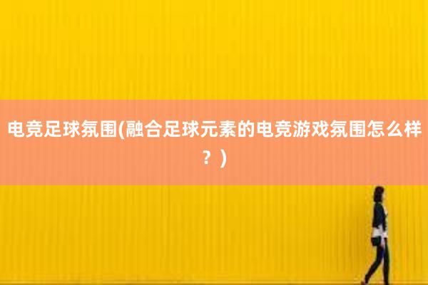 电竞足球氛围(融合足球元素的电竞游戏氛围怎么样？)