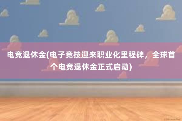 电竞退休金(电子竞技迎来职业化里程碑，全球首个电竞退休金正式启动)