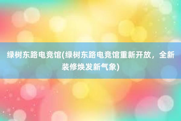 绿树东路电竞馆(绿树东路电竞馆重新开放，全新装修焕发新气象)