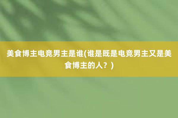 美食博主电竞男主是谁(谁是既是电竞男主又是美食博主的人？)