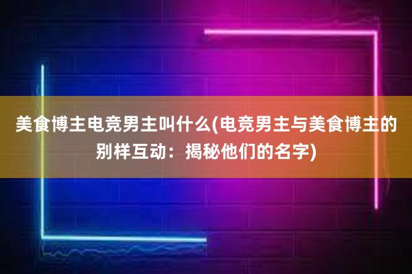 美食博主电竞男主叫什么(电竞男主与美食博主的别样互动：揭秘他们的名字)