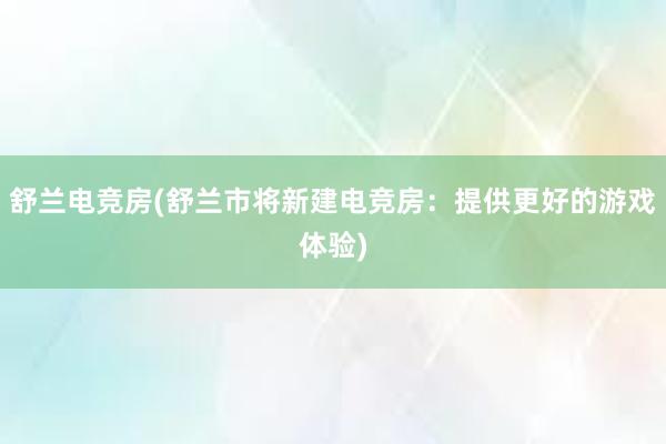 舒兰电竞房(舒兰市将新建电竞房：提供更好的游戏体验)