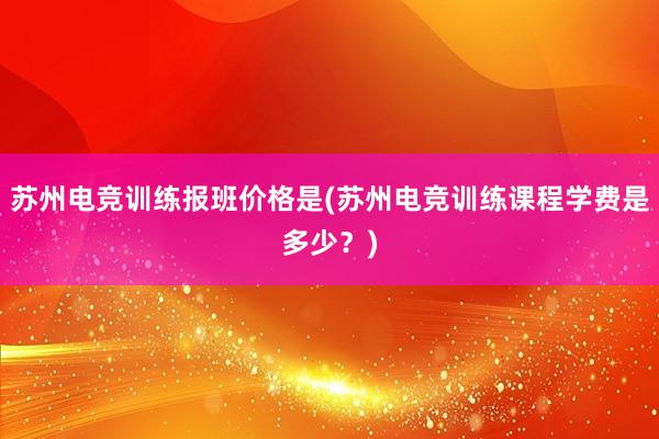 苏州电竞训练报班价格是(苏州电竞训练课程学费是多少？)