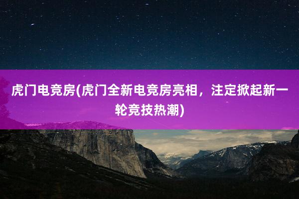 虎门电竞房(虎门全新电竞房亮相，注定掀起新一轮竞技热潮)