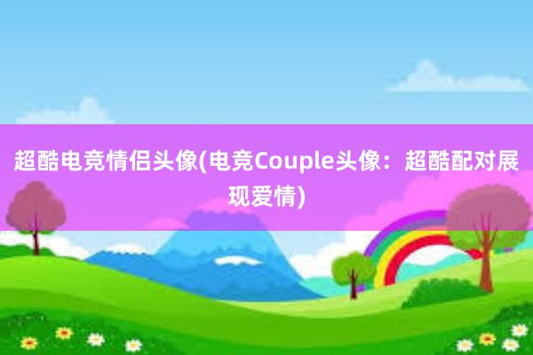 超酷电竞情侣头像(电竞Couple头像：超酷配对展现爱情)