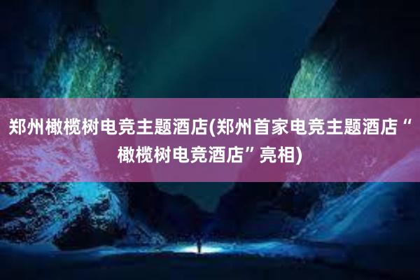 郑州橄榄树电竞主题酒店(郑州首家电竞主题酒店“橄榄树电竞酒店”亮相)