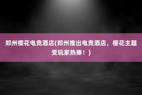 郑州樱花电竞酒店(郑州推出电竞酒店，樱花主题受玩家热捧！)