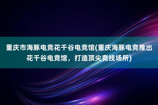 重庆市海豚电竞花千谷电竞馆(重庆海豚电竞推出花千谷电竞馆，打造顶尖竞技场所)