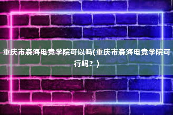 重庆市森海电竞学院可以吗(重庆市森海电竞学院可行吗？)