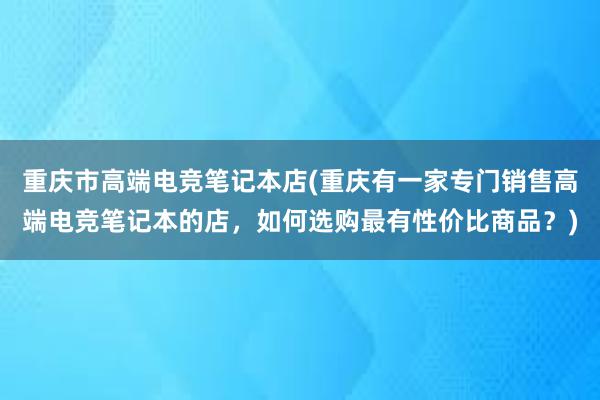 重庆市高端电竞笔记本店(重庆有一家专门销售高端电竞笔记本的店，如何选购最有性价比商品？)