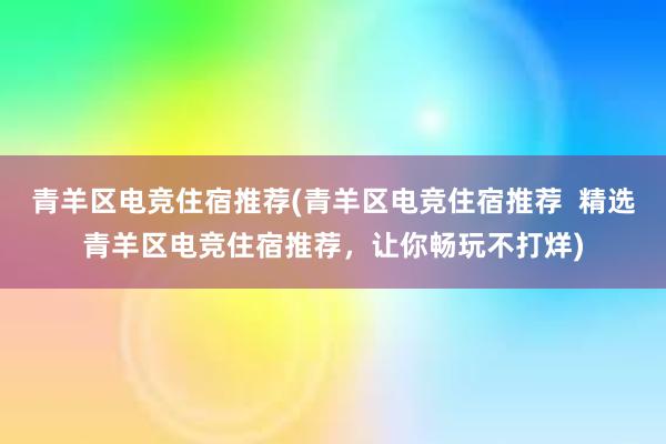 青羊区电竞住宿推荐(青羊区电竞住宿推荐  精选青羊区电竞住宿推荐，让你畅玩不打烊)