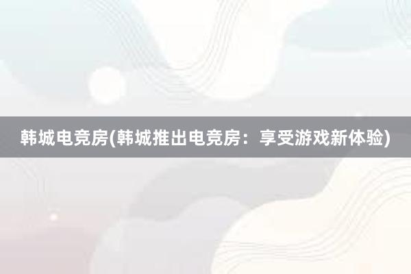 韩城电竞房(韩城推出电竞房：享受游戏新体验)