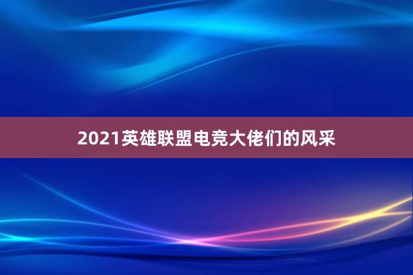 2021英雄联盟电竞大佬们的风采