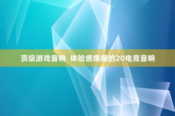 顶级游戏音响  体验感爆棚的20电竞音响