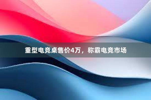 重型电竞桌售价4万，称霸电竞市场