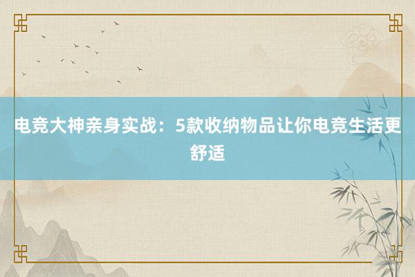 电竞大神亲身实战：5款收纳物品让你电竞生活更舒适