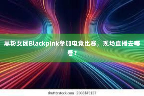 黑粉女团Blackpink参加电竞比赛，现场直播去哪看？