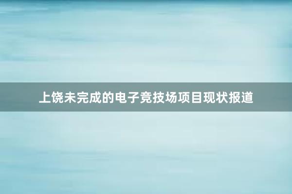 上饶未完成的电子竞技场项目现状报道